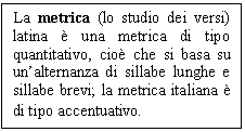 Text Box: La metrica (lo studio dei versi) latina è una metrica di tipo quantitativo, cioè che si basa su un'alternanza di sillabe lunghe e sillabe brevi; la metrica italiana è di tipo accentuativo.