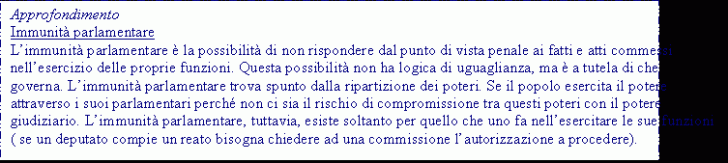 Text Box: Approfondimento
Immunit parlamentare
Limmunit parlamentare  la possibilit di non rispondere dal punto di vista penale ai fatti e atti commessi nellesercizio delle proprie funzioni. Questa possibilit non ha logica di uguaglianza, ma  a tutela di che governa. Limmunit parlamentare trova spunto dalla ripartizione dei poteri. Se il popolo esercita il potere attraverso i suoi parlamentari perch non ci sia il rischio di compromissione tra questi poteri con il potere giudiziario. Limmunit parlamentare, tuttavia, esiste soltanto per quello che uno fa nellesercitare le sue funzioni ( se un deputato compie un reato bisogna chiedere ad una commissione lautorizzazione a procedere).
