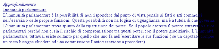 Text Box: Approfondimento
Immunità parlamentare
L'immunità parlamentare è la possibilità di non rispondere dal punto di vista penale ai fatti e atti commessi nell'esercizio delle proprie funzioni. Questa possibilità non ha logica di uguaglianza, ma è a tutela di che governa. L'immunità parlamentare trova spunto dalla ripartizione dei poteri. Se il popolo esercita il potere attraverso i suoi parlamentari perch non ci sia il rischio di compromissione tra questi poteri con il potere giudiziario. L'immunità parlamentare, tuttavia, esiste soltanto per quello che uno fa nell'esercitare le sue funzioni ( se un deputato compie un reato bisogna chiedere ad una commissione l'autorizzazione a procedere).
