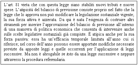 Text Box: L'art. 81 vieta che con questa legge siano stabiliti nuovi tributi e nuove spese. L'atipicità del bilancio di previsione consiste proprio nel fatto che la legge che lo approva non può modificare la legislazione sostanziale vigente; la sua forza attiva è azzerata. Da qui è nata l'esigenza di costruire altri strumenti per inserire l'approvazione del bilancio di previsione all'interno di una manovra di <a href=