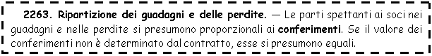 Text Box: 2263. Ripartizione dei guadagni e delle perdite. - Le parti spettanti ai soci nei guadagni e nelle perdite si presumono proporzionali ai conferimenti. Se il valore dei conferimenti non  determinato dal contratto, esse si presumono eguali.