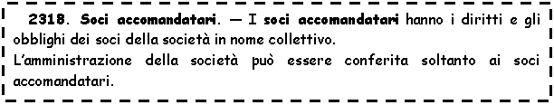 Text Box: 2318. Soci accomandatari. - I soci accomandatari hanno i diritti e gli obblighi dei soci della societ in nome collettivo.
L'amministrazione della societ pu essere conferita soltanto ai soci accomandatari.
