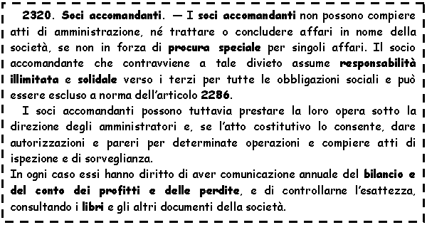 Text Box: 2320. Soci accomandanti. - I soci accomandanti non possono compiere atti di amministrazione, n trattare o concludere affari in nome della societ, se non in forza di procura speciale per singoli affari. Il socio accomandante che contravviene a tale divieto assume responsabilit illimitata e solidale verso i terzi per tutte le obbligazioni sociali e pu essere escluso a norma dell'articolo 2286.
I soci accomandanti possono tuttavia prestare la loro opera sotto la direzione degli amministratori e, se l'atto costitutivo lo consente, dare autorizzazioni e pareri per determinate operazioni e compiere atti di ispezione e di sorveglianza.
In ogni caso essi hanno diritto di aver comunicazione annuale del bilancio e del conto dei profitti e delle perdite, e di controllarne l'esattezza, consultando i libri e gli altri documenti della societ.
