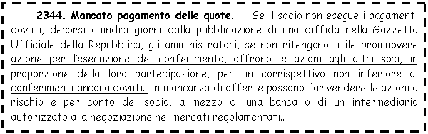 Text Box: 2344. Mancato amento delle quote. - Se il socio non esegue i amenti dovuti, decorsi quindici giorni dalla pubblicazione di una diffida nella Gazzetta Ufficiale della Repubblica, gli amministratori, se non ritengono utile promuovere azione per l'esecuzione del conferimento, offrono le azioni agli altri soci, in proporzione della loro partecipazione, per un corrispettivo non inferiore ai conferimenti ancora dovuti. In mancanza di offerte possono far vendere le azioni a rischio e per conto del socio, a mezzo di una <a href=