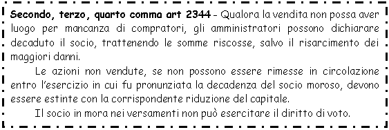 Text Box: Secondo, terzo, quarto comma art 2344 - Qualora la vendita non possa aver luogo per mancanza di compratori, gli amministratori possono dichiarare decaduto il socio, trattenendo le somme riscosse, salvo il risarcimento dei maggiori danni.
Le azioni non vendute, se non possono essere rimesse in circolazione entro l'esercizio in cui fu pronunziata la decadenza del socio moroso, devono essere estinte con la corrispondente riduzione del capitale.
Il socio in mora nei versamenti non può esercitare il diritto di voto.
