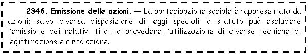 Text Box: 2346. Emissione delle azioni. - La partecipazione sociale è rappresentata da azioni; salvo diversa disposizione di leggi speciali lo statuto può escludere l'emissione dei relativi titoli o prevedere l'utilizzazione di diverse tecniche di legittimazione e circolazione.