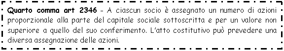 Text Box: Quarto comma art 2346 - A ciascun socio è assegnato un numero di azioni proporzionale alla parte del capitale sociale sottoscritta e per un valore non superiore a quello del suo conferimento. L'atto costitutivo può prevedere una diversa assegnazione delle azioni.

