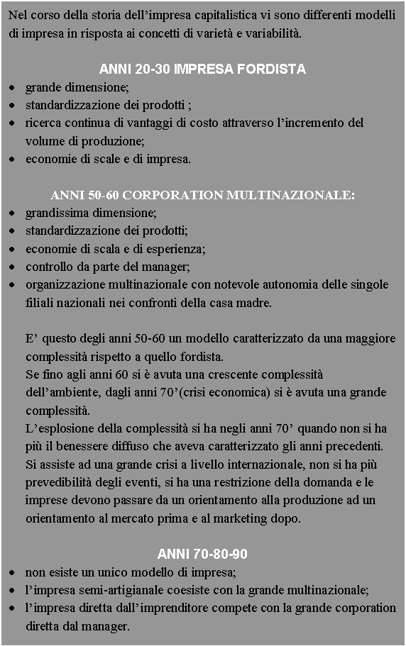 Text Box: Nel corso della storia dell'impresa capitalistica vi sono differenti modelli di impresa in risposta ai concetti di variet e variabilit.

ANNI 20-30 IMPRESA FORDISTA
. grande dimensione;
. standardizzazione dei prodotti ;
. <a href=