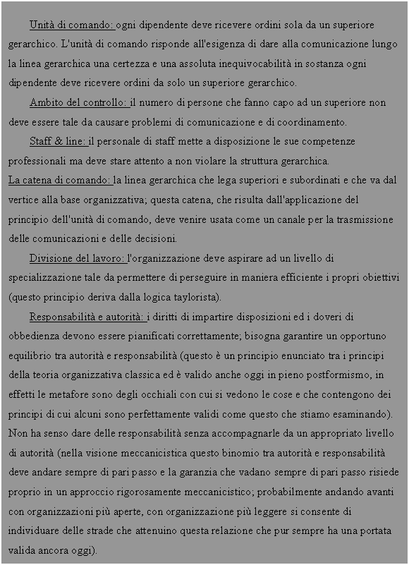 Text Box: Unit di comando: ogni dipendente deve ricevere ordini sola da un superiore gerarchico. L'unit di comando risponde all'esigenza di dare alla comunicazione lungo la linea gerarchica una certezza e una assoluta inequivocabilit in sostanza ogni dipendente deve ricevere ordini da solo un superiore gerarchico.
Ambito del controllo: il numero di persone che fanno capo ad un superiore non deve essere tale da causare problemi di comunicazione e di coordinamento.
Staff & line: il personale di staff mette a disposizione le sue competenze professionali ma deve stare attento a non violare la struttura gerarchica.
La catena di comando: la linea gerarchica che lega superiori e subordinati e che va dal vertice alla base organizzativa; questa catena, che risulta dall'applicazione del principio dell'unit di comando, deve venire usata come un canale per la trasmissione delle comunicazioni e delle decisioni.
Divisione del lavoro: l'organizzazione deve aspirare ad un livello di specializzazione tale da permettere di perseguire in maniera efficiente i propri obiettivi (questo principio deriva dalla logica taylorista).
Responsabilit e autorit: i diritti di impartire <a href=