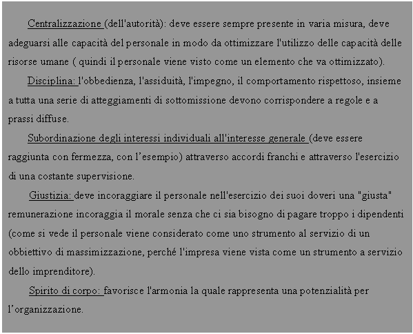 Text Box: Centralizzazione (dell'autorit): deve essere sempre presente in varia misura, deve adeguarsi alle capacit del personale in modo da ottimizzare l'utilizzo delle capacit delle risorse umane ( quindi il personale viene visto come un elemento che va ottimizzato).
 Disciplina: l'obbedienza, l'assiduit, l'impegno, il comportamento rispettoso, insieme a tutta una serie di atteggiamenti di sottomissione devono corrispondere a regole e a prassi diffuse.
 Subordinazione degli interessi individuali all'interesse generale (deve essere raggiunta con fermezza, con l'esempio) attraverso accordi franchi e attraverso l'esercizio di una costante supervisione.
Giustizia: deve incoraggiare il personale nell'esercizio dei suoi doveri una 'giusta' remunerazione incoraggia il morale senza che ci sia bisogno di are troppo i dipendenti (come si vede il personale viene considerato come uno strumento al servizio di un obbiettivo di massimizzazione, perch l'impresa viene vista come un strumento a servizio dello imprenditore).
Spirito di corpo: favorisce l'armonia la quale rappresenta una potenzialit per l'organizzazione.

