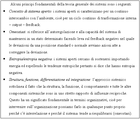 Text Box: Alcuni principi fondamentali della teoria generale dei sistemi sono i seguenti:
. Concetto di sistema aperto: i sistemi aperti si caratterizzano per un continuo interscambio con l'ambiente, cio per un ciclo continuo di trasformazione interna - output - feedback.
. Omeostasi: si riferisce all'autoregolazione e alla capacit del sistema di mantenersi in un stato determinato facendo leva sul feedback negativo nel quale le deviazioni da una posizione standard o normale avviano azioni atte a correggere la deviazione.
. Entropia/entropia negativa: i sistemi aperti cercano di sostenersi importando energia ed espellendo le tendenze entropiche pertanto si dice che hanno entropia negativa.
. Struttura, funzione, differenziazione ed integrazione: l'approccio sistemico sottolinea il fatto che la struttura, la funzione, il comportamento e tutte le altre componenti sistemiche sono in uno stretto rapporto di influenze reciproche. Questo ha un significato fondamentale in termini organizzativi, cio per intervenire sull'organizzazione possiamo farlo in qualunque punto proprio perch c' interrelazione e perch il sistema tende a riequilibrarsi (omeostasi). 

