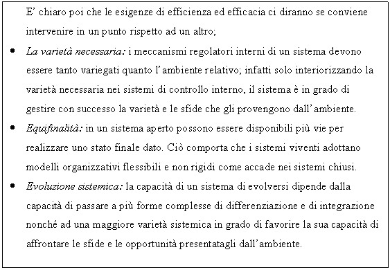 Text Box: E' chiaro poi che le esigenze di efficienza ed efficacia ci diranno se conviene intervenire in un punto rispetto ad un altro;
. La variet necessaria: i meccanismi regolatori interni di un sistema devono essere tanto variegati quanto l'ambiente relativo; infatti solo interiorizzando la variet necessaria nei sistemi di controllo interno, il sistema  in grado di gestire con successo la variet e le sfide che gli provengono dall'ambiente.
. Equifinalit: in un sistema aperto possono essere disponibili pi vie per realizzare uno stato finale dato. Ci comporta che i sistemi viventi adottano modelli organizzativi flessibili e non rigidi come accade nei sistemi chiusi.
. Evoluzione sistemica: la capacit di un sistema di evolversi dipende dalla capacit di passare a pi forme complesse di differenziazione e di integrazione nonch ad una maggiore variet sistemica in grado di favorire la sua capacit di affrontare le sfide e le opportunit presentatagli dall'ambiente.

