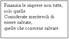 Text Box: Finanzia le imprese non tutte, solo quelle	 
Considerate meritevoli di essere salvate, 	 
quelle che conviene salvare

