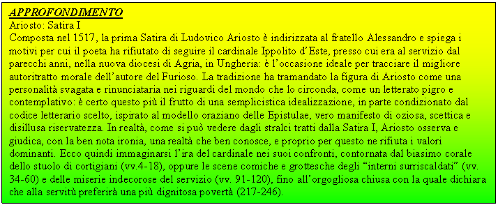 Text Box: APPROFONDIMENTO 
Ariosto: Satira I 
Composta nel 1517, la prima Satira di Ludovico Ariosto è indirizzata al fratello Alessandro e spiega i motivi per cui il poeta ha rifiutato di seguire il cardinale Ippolito d'Este, presso cui era al servizio dal parecchi anni, nella nuova diocesi di Agria, in Ungheria: è l'occasione ideale per tracciare il migliore autoritratto morale dell'autore del Furioso. La tradizione ha tramandato la ura di Ariosto come una personalità svagata e rinunciataria nei riguardi del mondo che lo circonda, come un letterato pigro e contemplativo: è certo questo più il frutto di una semplicistica idealizzazione, in parte condizionato dal codice letterario scelto, ispirato al modello oraziano delle Epistulae, vero manifesto di oziosa, scettica e disillusa riservatezza. In realtà, come si può vedere dagli stralci tratti dalla Satira I, Ariosto osserva e giudica, con la ben nota ironia, una realtà che ben conosce, e proprio per questo ne rifiuta i valori dominanti. Ecco quindi immaginarsi l'ira del cardinale nei suoi confronti, contornata dal biasimo corale dello stuolo di cortigiani (vv.4-l8), oppure le scene comiche e grottesche degli 