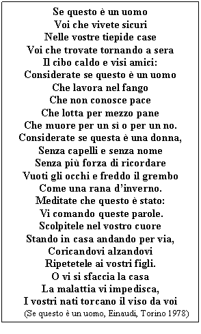 Text Box: Se questo è un uomo
Voi che vivete sicuri
Nelle vostre tiepide case
Voi che trovate tornando a sera
Il cibo caldo e visi amici:
Considerate se questo è un uomo
Che lavora nel fango
Che non conosce pace
Che lotta per mezzo pane
Che muore per un sì o per un no.
Considerate se questa è una donna,
Senza capelli e senza nome
Senza più forza di ricordare
Vuoti gli occhi e freddo il grembo
Come una rana d'inverno.
Meditate che questo è stato:
  comando queste parole.
Scolpitele nel vostro cuore
Stando in casa andando per via,
Coricandovi alzandovi
Ripetetele ai vostri li.
O vi si sfaccia la casa
La malattia vi impedisca,
I vostri nati torcano il viso da voi
       (Se questo è un uomo, Einaudi, Torino 1978)
