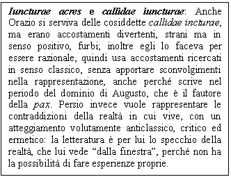 Text Box: Iuncturae acres e callidae iuncturae: Anche Orazio si serviva delle cosiddette callidae incturae, ma erano accostamenti divertenti, strani ma in senso positivo, furbi; inoltre egli lo faceva per essere razionale, quindi usa accostamenti ricercati in senso classico, senza apportare sconvolgimenti nella rappresentazione, anche perch scrive nel periodo del dominio di Augusto, che è il fautore della pax. Persio invece vuole rappresentare le contraddizioni della realtà in cui vive, con un atteggiamento volutamente anticlassico, critico ed ermetico: la letteratura è per lui lo specchio della realtà, che lui vede 