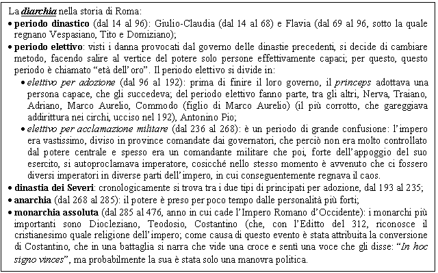 Text Box: La diarchia nella storia di Roma:
. periodo dinastico (dal 14 al 96): Giulio-Claudia (dal 14 al 68) e Flavia (dal 69 al 96, sotto la quale regnano Vespasiano, Tito e Domiziano);
. periodo elettivo: visti i danna provocati dal governo delle dinastie precedenti, si decide di cambiare metodo, facendo salire al vertice del potere solo persone effettivamente capaci; per questo, questo periodo è chiamato 