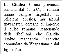 Text Box: La Giudea è una provincia romana dal 63 a.C.; i romani hanno sempre rispettato la religione ebraica, ma alcuni governatori cercano di imporre il culto romano, scatenando delle ribellioni, che Claudio risolve mandando l'esercito comandato da Vespasiano e dal lio Tito.