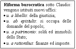 Text Box: Riforma burocratica sotto Claudio: vengono istituiti nuovi uffici:
.	u. a libellis: della giustizia;
.	u. ab epistulis: si occupa delle domande del popolo;
.	u. a patrimonio: soldi ed immobili dello Stato;
.	u. a rationibus: finanze ed imposte.
