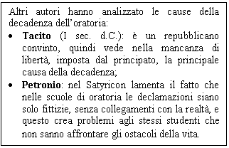 Text Box: Altri autori hanno analizzato le cause della decadenza dell'oratoria:
. Tacito (I sec. d.C.): è un repubblicano convinto, quindi vede nella mancanza di libertà, imposta dal principato, la principale causa della decadenza;
. Petronio: nel Satyricon lamenta il fatto che nelle scuole di oratoria le declamazioni siano solo fittizie, senza collegamenti con la realtà, e questo crea problemi agli stessi studenti che non sanno affrontare gli ostacoli della vita.
