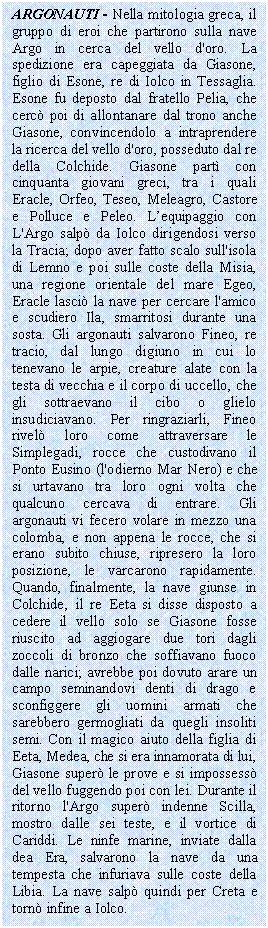 Text Box: ARGONAUTI - Nella mitologia greca, il gruppo di eroi che partirono sulla nave Argo in cerca del vello d'oro. La spedizione era capeggiata da Giasone, lio di Esone, re di Iolco in Tessaglia. Esone fu deposto dal fratello Pelia, che cerc poi di allontanare dal trono anche Giasone, convincendolo a intraprendere la <a href=