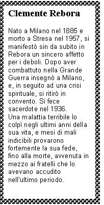 Text Box: Clemente Rebora

Nato a Milano nel 1885 e morto a Stresa nel 1957, si manifestò sin da subito in Rebora un sincero affetto per i deboli. Dopo aver combattuto nella Grande Guerra insegnò a Milano, e, in seguito ad una crisi spirituale, si ritirò in convento. Si fece sacerdote nel 1936.
Una malattia terribile lo colpì negli ultimi anni della sua vita, e mesi di mali indicibili provarono fortemente la sua fede, fino alla morte, avvenuta in mezzo ai fratelli che lo avevano accudito nell'ultimo periodo.
