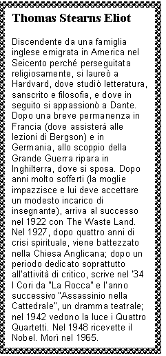 Text Box: Thomas Stearns Eliot

Discendente da una famiglia inglese emigrata in America nel Seicento perch perseguitata religiosamente, si laureò a Hardvard, dove studiò letteratura, sanscrito e filosofia, e dove in seguito si appassionò a Dante. Dopo una breve permanenza in Francia (dove assisterà alle lezioni di Bergson) e in Germania, allo scoppio della Grande Guerra ripara in Inghilterra, dove si sposa. Dopo anni molto sofferti (la moglie impazzisce e lui deve accettare un modesto incarico di insegnante), arriva al successo nel 1922 con The Waste Land. Nel 1927, dopo quattro anni di crisi spirituale, viene battezzato nella Chiesa Anglicana; dopo un periodo dedicato soprattutto all'attività di critico, scrive nel '34 I Cori da 