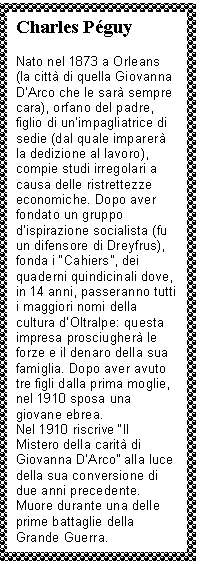 Text Box: Charles Pguy

Nato nel 1873 a Orleans (la città di quella Giovanna D'Arco che le sarà sempre cara), orfano del padre, lio di un'impagliatrice di sedie (dal quale imparerà la dedizione al lavoro), compie studi irregolari a causa delle ristrettezze economiche. Dopo aver fondato un gruppo d'ispirazione socialista (fu un difensore di Dreyfrus), fonda i 