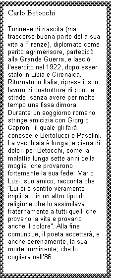 Text Box: Carlo Betocchi

Torinese di nascita (ma trascorse buona parte della sua vita a Firenze), diplomato come perito agrimensore, partecipò alla Grande Guerra, e lasciò l'esercito nel 1922, dopo esser stato in Libia e Cirenaica. Ritornato in Italia, riprese il suo lavoro di costruttore di ponti e strade, senza avere per molto tempo una fissa dimora. Durante un soggiorno romano stringe amicizia con Giorgio Caproni, il quale gli farà conoscere Bertolucci e Pasolini.
La vecchiaia è lunga, e piena di dolori per Betocchi, come la malattia lunga sette anni della moglie, che provarono fortemente la sua fede: Mario Luzi, suo amico, racconta che 