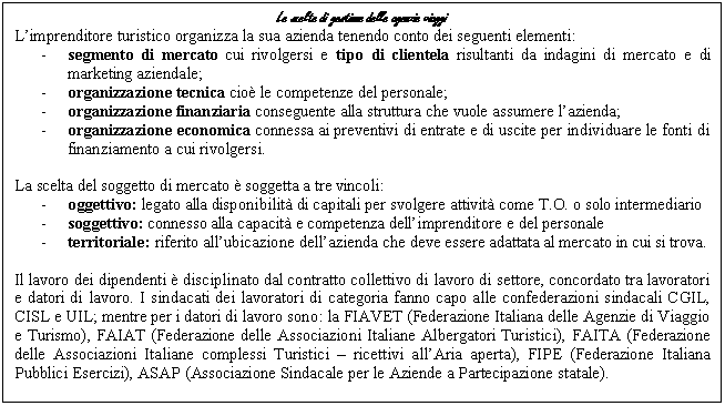 Text Box: Le scelte di gestione delle agenzie viaggi
L'imprenditore turistico organizza la sua azienda tenendo conto dei seguenti elementi:
- segmento di mercato cui rivolgersi e tipo di clientela risultanti da indagini di mercato e di marketing aziendale;
- organizzazione tecnica cioè le competenze del personale;
- organizzazione finanziaria conseguente alla struttura che vuole assumere l'azienda;
- organizzazione economica connessa ai preventivi di entrate e di uscite per individuare le fonti di finanziamento a cui rivolgersi.

La scelta del soggetto di mercato è soggetta a tre vincoli:
- oggettivo: legato alla disponibilità di capitali per svolgere attività come T.O. o solo intermediario
- soggettivo: connesso alla capacità e competenza dell'imprenditore e del personale
- territoriale: riferito all'ubicazione dell'azienda che deve essere adattata al mercato in cui si trova.

Il lavoro dei dipendenti è disciplinato dal contratto collettivo di lavoro di settore, concordato tra lavoratori e datori di lavoro. I sindacati dei lavoratori di categoria fanno capo alle confederazioni sindacali CGIL, CISL e UIL; mentre per i datori di lavoro sono: la FIAVET (Federazione Italiana delle Agenzie di Viaggio e Turismo), FAIAT (Federazione delle Associazioni Italiane Albergatori Turistici), FAITA (Federazione delle Associazioni Italiane complessi Turistici - ricettivi all'Aria aperta), FIPE (Federazione Italiana Pubblici Esercizi), ASAP (Associazione Sindacale per le Aziende a Partecipazione statale).

