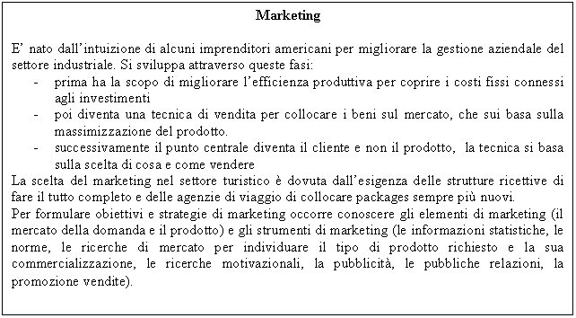 Text Box: Marketing

E' nato dall'intuizione di alcuni imprenditori americani per migliorare la gestione aziendale del settore industriale. Si sviluppa attraverso queste fasi:
- prima ha la scopo di migliorare l'efficienza produttiva per coprire i costi fissi connessi agli investimenti
- poi diventa una tecnica di vendita per collocare i beni sul mercato, che sui basa sulla massimizzazione del prodotto. 
- successivamente il punto centrale diventa il cliente e non il prodotto, la tecnica si basa sulla scelta di cosa e come vendere
La scelta del marketing nel settore turistico è dovuta dall'esigenza delle strutture ricettive di fare il tutto completo e delle agenzie di viaggio di collocare packages sempre più nuovi. 
Per formulare obiettivi e strategie di marketing occorre conoscere gli elementi di marketing (il mercato della domanda e il prodotto) e gli strumenti di marketing (le informazioni statistiche, le norme, le ricerche di mercato per individuare il tipo di prodotto richiesto e la sua commercializzazione, le ricerche motivazionali, la pubblicità, le pubbliche relazioni, la promozione vendite).
