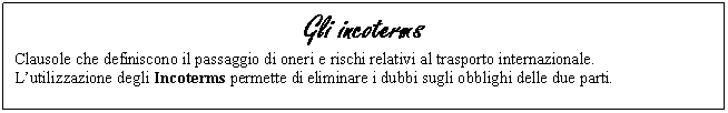 Text Box: Gli incoterms
Clausole che definiscono il passaggio di oneri e rischi relativi al trasporto internazionale. 
L'utilizzazione degli Incoterms permette di eliminare i dubbi sugli obblighi delle due parti. 

