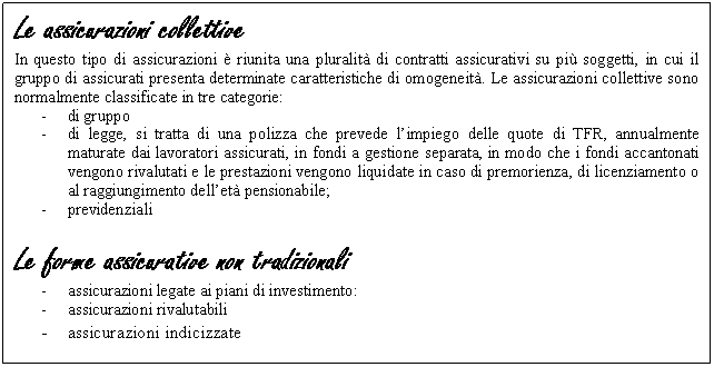 Text Box: Le assicurazioni collettive
In questo tipo di assicurazioni è riunita una pluralità di contratti assicurativi su più soggetti, in cui il gruppo di assicurati presenta determinate caratteristiche di omogeneità. Le assicurazioni collettive sono normalmente classificate in tre categorie:
- di gruppo
- di legge, si tratta di una polizza che prevede l'impiego delle quote di TFR, annualmente maturate dai lavoratori assicurati, in fondi a gestione separata, in modo che i fondi accantonati vengono rivalutati e le prestazioni vengono liquidate in caso di premorienza, di licenziamento o al raggiungimento dell'età pensionabile;
- previdenziali
 
Le forme assicurative non tradizionali
- assicurazioni legate ai piani di investimento: 
- assicurazioni rivalutabili
- assicurazioni indicizzate
