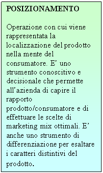 Text Box: POSIZIONAMENTO

Operazione con cui viene rappresentata la localizzazione del prodotto nella mente del consumatore. E' uno strumento conoscitivo e decisionale che permette all'azienda di capire il rapporto prodotto/consumatore e di effettuare le scelte di marketing mix ottimali. E' anche uno strumento di differenziazione per esaltare i caratteri distintivi del prodotto.
