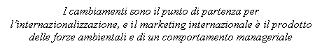 Text Box: I cambiamenti sono il punto di partenza per l'internazionalizzazione, e il marketing internazionale è il prodotto delle forze ambientali e di un comportamento manageriale

