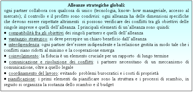 Text Box: Alleanze strategiche globali:
ogni partner collabora con qualcosa di unico (tecnologia, know- how manageriale, accesso al mercato); il controllo e il profitto sono condivisi: ogni alleanza ha delle dimensioni specifiche che devono essere rispettate altrimenti si possono verificare dei conflitti tra gli obiettivi delle singole imprese e quelli dell'alleanza. I principali elementi di un'alleanza sono quindi:
. compatibilità fra gli obiettivi dei singoli partners e quelli dell'alleanza
. vantaggio strategico: si deve percepire un chiaro beneficio dall'alleanza
. interdipendenza: ogni partner dev'essere indipendente e la relazione gestita in modo tale che i conflitti siano ridotti al minimo e la cooperazione emerga
. coinvolgimento: la fiducia è un elemento cruciale per un rapporto di lungo termine
. comunicazione e risoluzione dei conflitti: i partners necessitano di un meccanismo di comunicazione, oltre a quello legale
. coordinamento del lavoro: evitando problemi burocratici e i <a href=