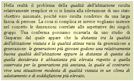 Text Box: Nella realtà il problema della qualità dell'abitazione risulta relativamente semplice se ci si limita alla rilevazione di uno stato obiettivo minimale, poich esso risulta condiviso da una larga fascia di persone. La cosa si complica se invece vogliamo inserire nel concetto le dimensioni correlate alle aspettative dei singoli gruppi. Una conferma possiamo ricavarla da uno studio di Gasparini dal quale appare che la distanza tra la qualità dell'abitazione vissuta e la qualità attesa varia da generazione a generazione: le generazioni più giovani godono una relativamente buona qualità dell'abitazione eppure la distanza di questa da quella desiderata è abbastanza più elevata rispetto a quella osservata per la generazione più anziana, la quale al contrario vive una situazione modesta di qualità vissuta in un clima di adattamento e di soddisfazione più elevato.