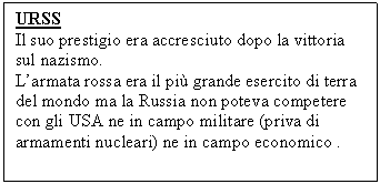 Text Box: URSS
Il suo prestigio era accresciuto dopo la vittoria sul nazismo.
L'armata rossa era il più grande esercito di terra del mondo ma la Russia non poteva competere con gli USA ne in campo militare (priva di armamenti nucleari) ne in campo economico .

