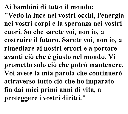 Text Box: Ai bambini di tutto il mondo: 
'Vedo la luce nei vostri occhi, l'energia nei vostri corpi e la speranza nei vostri cuori. So che sarete voi, non io, a costruire il futuro. Sarete voi, non io, a rimediare ai nostri errori e a portare avanti ciò che è giusto nel mondo.  prometto solo ciò che potrò mantenere. Voi avete la mia parola che continuerò attraverso tutto ciò che ho imparato fin dai miei primi anni di vita, a proteggere i vostri diritti.' 
