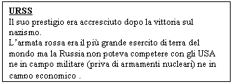 Text Box: URSS
Il suo prestigio era accresciuto dopo la vittoria sul nazismo.
L'armata rossa era il più grande esercito di terra del mondo ma la Russia non poteva competere con gli USA ne in campo militare (priva di armamenti nucleari) ne in campo economico .

