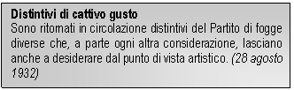 Text Box: Distintivi di cattivo gusto
Sono ritornati in circolazione distintivi del Partito di fogge diverse che, a parte ogni altra considerazione, lasciano anche a desiderare dal punto di vista artistico. (28 agosto 1932)
