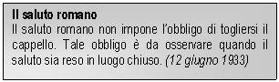 Text Box: Il saluto romano
Il saluto romano non impone lobbligo di togliersi il cappello. Tale obbligo è da osservare quando il saluto sia reso in luogo chiuso. (12 giugno 1933)

