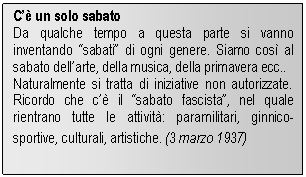 Text Box: Cè un solo sabato
Da qualche tempo a questa parte si vanno inventando sabati di ogni genere. Siamo così al sabato dellarte, della musica, della primavera ecc..
Naturalmente si tratta di iniziative non autorizzate. Ricordo che cè il sabato fascista, nel quale rientrano tutte le attività: paramilitari, ginnico-sportive, culturali, artistiche. (3 marzo 1937)
