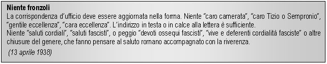 Text Box: Niente fronzoli
La corrispondenza dufficio deve essere aggiornata nella forma. Niente caro camerata, caro Tizio o Sempronio, gentile eccellenza, cara eccellenza. Lindirizzo in testa o in calce alla lettera è sufficiente.
Niente saluti cordiali, saluti fascisti, o peggio devoti ossequi fascisti, vive e deferenti cordialità fasciste o altre chiusure del genere, che fanno pensare al saluto romano accomnato con la riverenza.
 (13 aprile 1938)
